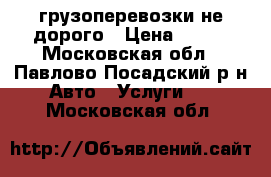 грузоперевозки не дорого › Цена ­ 500 - Московская обл., Павлово-Посадский р-н Авто » Услуги   . Московская обл.